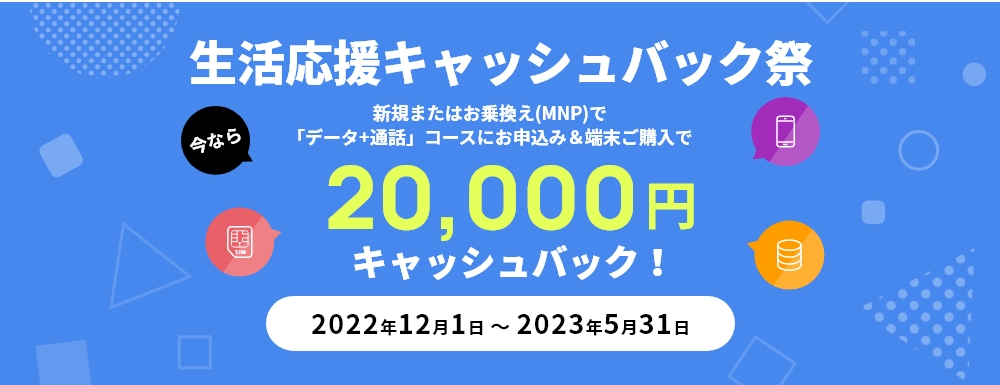 生活応援キャッシュバック祭　新規またはお乗換え(MNP)で「データ+通話」コースにお申込み＆端末ご購入で20,000円キャッシュバック2022年12月1日～2023年5月31日