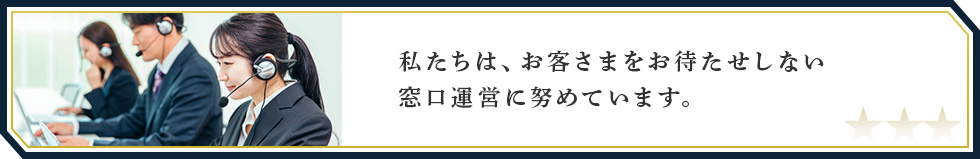 私たちは、お客さまをお待たせしない窓口運営に努めています。
