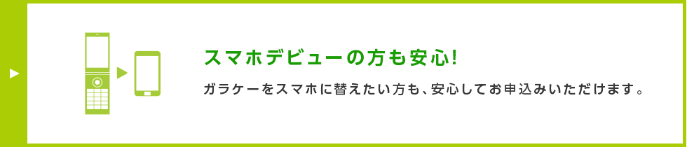 スマホデビューの方も安心！ ガラケーをスマホに替えたい方も、安心してお申込みいただけます。