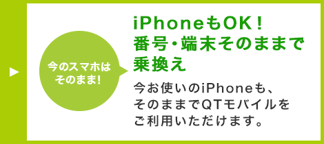 iPhoneもOK！番号・端末そのままで乗換え 今お使いのiPhoneも、そのままでQTモバイルをご利用いただけます。