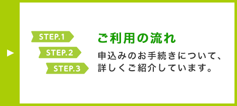 STEP.1 STEP.2 STEP.3 ご利用の流れ 申込みのお手続きについて、詳しくご紹介しています。