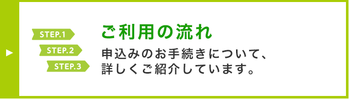 STEP.1 STEP.2 STEP.3 ご利用の流れ 申込みのお手続きについて、詳しくご紹介しています。