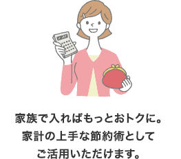 家族で入ればもっとおトクに。家計の上手な節約術としてご活用いただけます。