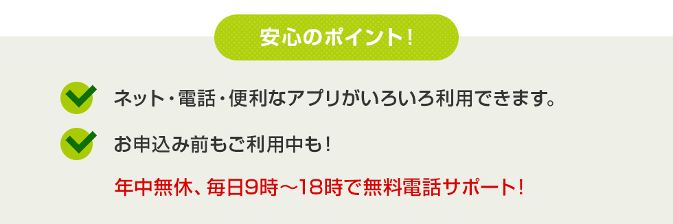 安心のポイント！ ネット・電話・便利なアプリがいろいろ利用出来ます。お申込み前もご利用中も！ 年中無休、毎日9時～20時で無料電話サポート！