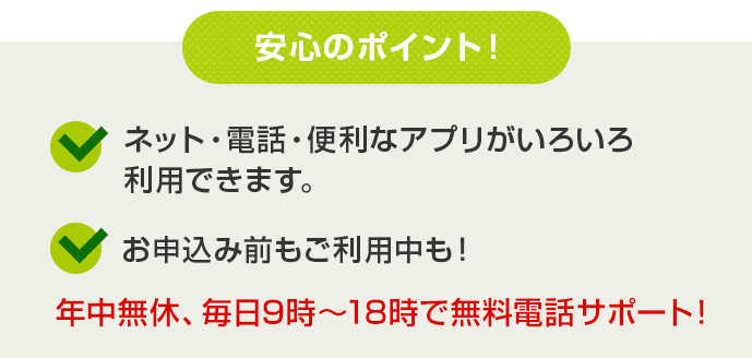 安心のポイント！ ネット・電話・便利なアプリがいろいろ利用出来ます。お申込み前もご利用中も！ 年中無休、毎日9時～20時で無料電話サポート！