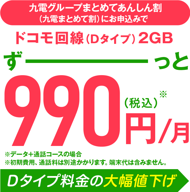 ドコモ回線(Dタイプ)2GBずーっと990円/月 ※7ヵ月目以降は1,550円/月 ※D・Aタイプの場合 ※端末代、初期費用を含みません Dタイプ料金の大幅値下げ